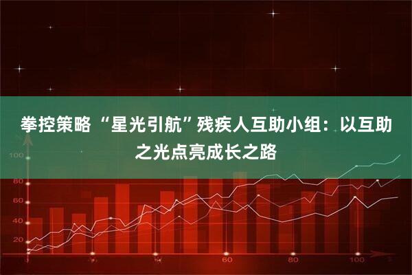 拳控策略 “星光引航”残疾人互助小组：以互助之光点亮成长之路