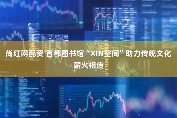 尚红网配资 首都图书馆“XIN空间”助力传统文化薪火相传