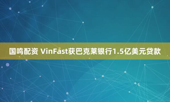 国鸣配资 VinFast获巴克莱银行1.5亿美元贷款