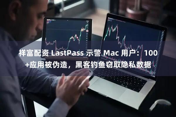 祥富配资 LastPass 示警 Mac 用户：100+应用被伪造，黑客钓鱼窃取隐私数据
