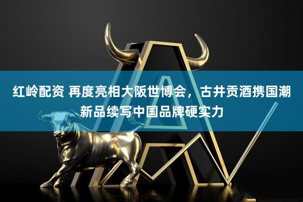 红岭配资 再度亮相大阪世博会，古井贡酒携国潮新品续写中国品牌硬实力