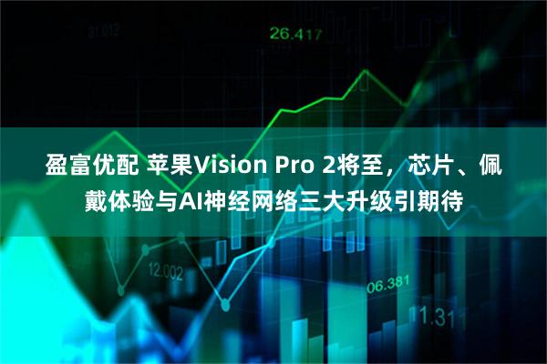 盈富优配 苹果Vision Pro 2将至，芯片、佩戴体验与AI神经网络三大升级引期待