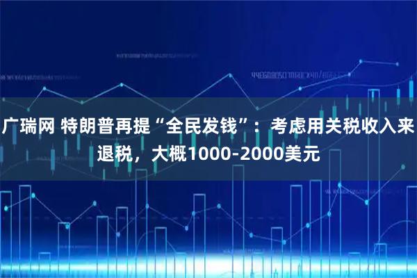 广瑞网 特朗普再提“全民发钱”：考虑用关税收入来退税，大概1000-2000美元