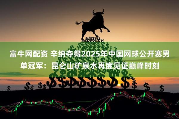 富牛网配资 辛纳夺得2025年中国网球公开赛男单冠军：昆仑山矿泉水再度见证巅峰时刻
