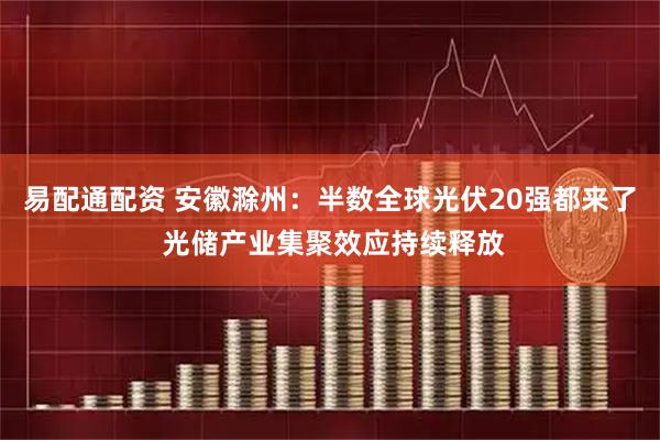 易配通配资 安徽滁州：半数全球光伏20强都来了 光储产业集聚效应持续释放