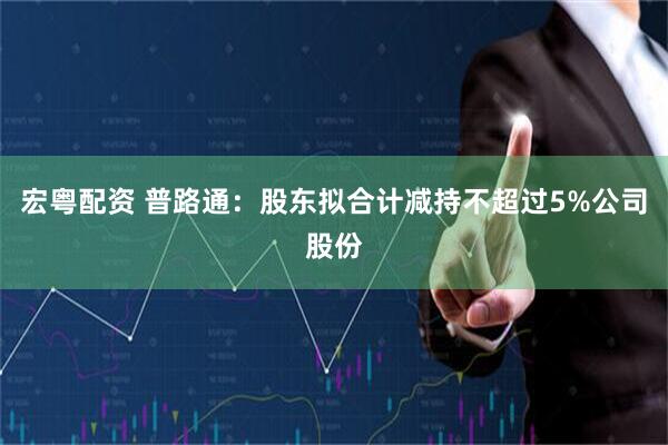 宏粤配资 普路通：股东拟合计减持不超过5%公司股份