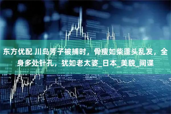 东方优配 川岛芳子被捕时，骨瘦如柴蓬头乱发，全身多处针孔，犹如老太婆_日本_美貌_间谍