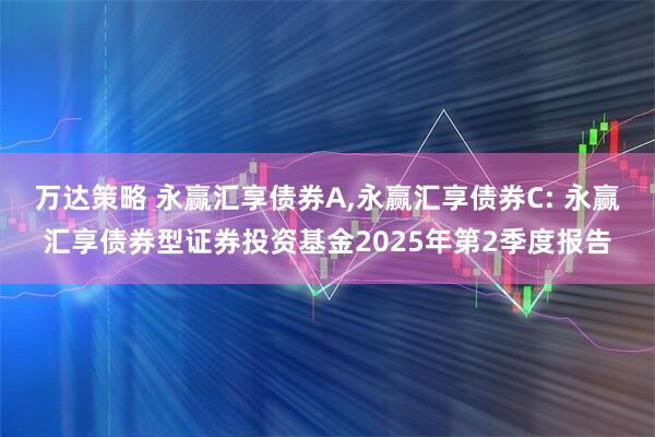 万达策略 永赢汇享债券A,永赢汇享债券C: 永赢汇享债券型证券投资基金2025年第2季度报告