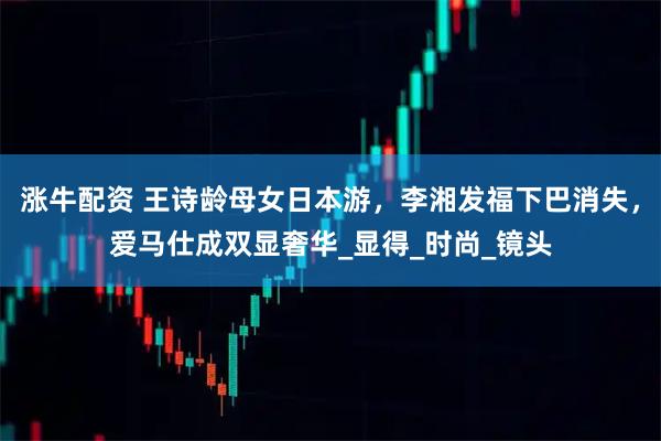 涨牛配资 王诗龄母女日本游，李湘发福下巴消失，爱马仕成双显奢华_显得_时尚_镜头