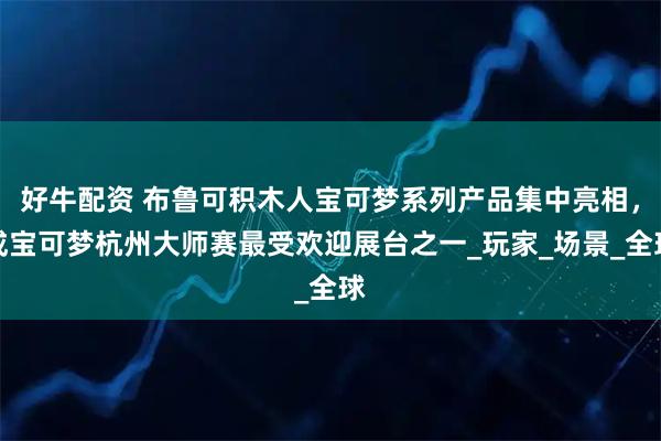 好牛配资 布鲁可积木人宝可梦系列产品集中亮相，成宝可梦杭州大师赛最受欢迎展台之一_玩家_场景_全球