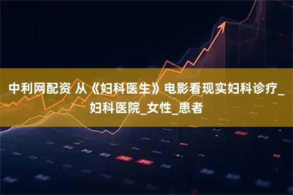 中利网配资 从《妇科医生》电影看现实妇科诊疗_妇科医院_女性_患者