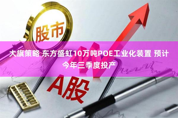 大旗策略 东方盛虹10万吨POE工业化装置 预计今年三季度投产