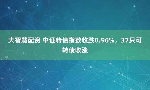 大智慧配资 中证转债指数收跌0.96%，37只可转债收涨