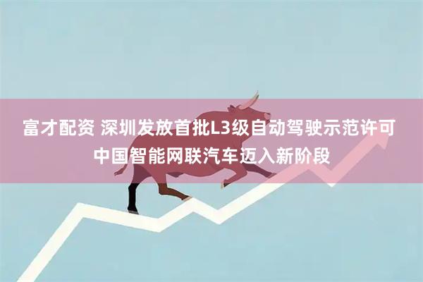 富才配资 深圳发放首批L3级自动驾驶示范许可 中国智能网联汽车迈入新阶段
